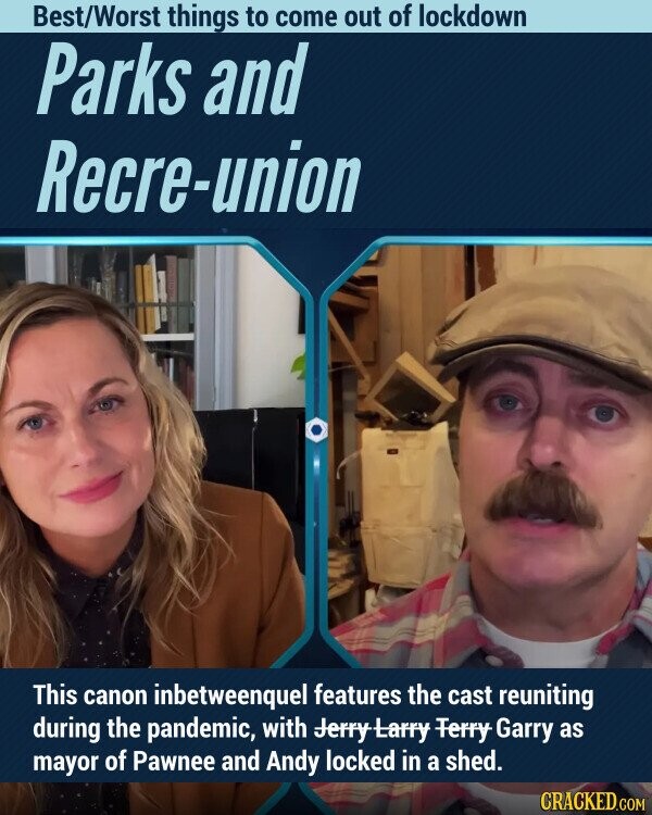 Best/Worst things to come out of lockdown Parks and Recre-union This canon inbetweenquel features the cast reuniting during the pandemic, with Jerry-Larry Ferry Garry as mayor of Pawnee and Andy locked in a shed. CRACKED.COM