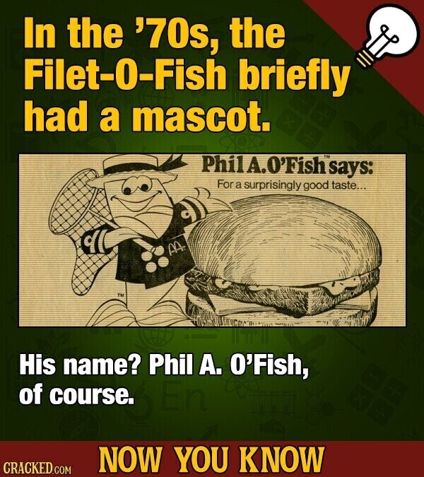 In the '70s, the Filet-0-Fish briefly had a mascot. PhilA.O'Fish TM says: For a surprisingly good taste... AA TM His name? Phil А. O'Fish, of course. NOW YOU KNOW CRACKED.COM