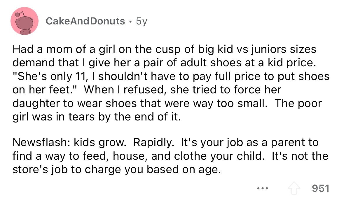 CakeAndDonuts . 5y Had a mom of a girl on the cusp of big kid vs juniors sizes demand that I give her a pair of adult shoes at a kid price. She's only 11, I shouldn't have to pay full price to put shoes on her feet. When I refused, she tried to force her daughter to wear shoes that were way too small. The poor girl was in tears by the end of it. Newsflash: kids grow. Rapidly. It's your job as a parent to find a way to feed, house, and clothe your child. It's not the 