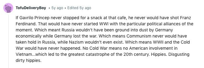 TofuDeliveryBoy 5y ago . Edited 5y ago If Gavrilo Princep never stopped for a snack at that cafe, he never would have shot Franz Ferdinand. That would have never started WWI with the particular political alliances of the moment. Which meant Russia wouldn't have been ground into dust by Germany economically while Germany lost the war. Which means Communism never would have taken hold in Russia, while Nazism wouldn't even exist. Which means WWII and the Cold War would have never happened. No Cold War means no American involvement in Vietnam...which led to the greatest catastrophe of the 20th century. 