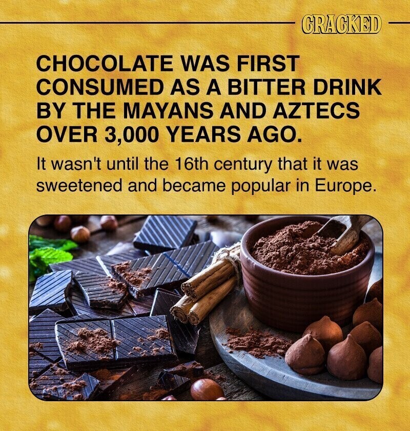 CRACKED CHOCOLATE WAS FIRST CONSUMED AS A BITTER DRINK BY THE MAYANS AND AZTECS OVER 3,000 YEARS AGO. It wasn't until the 16th century that it was sweetened and became popular in Europe.