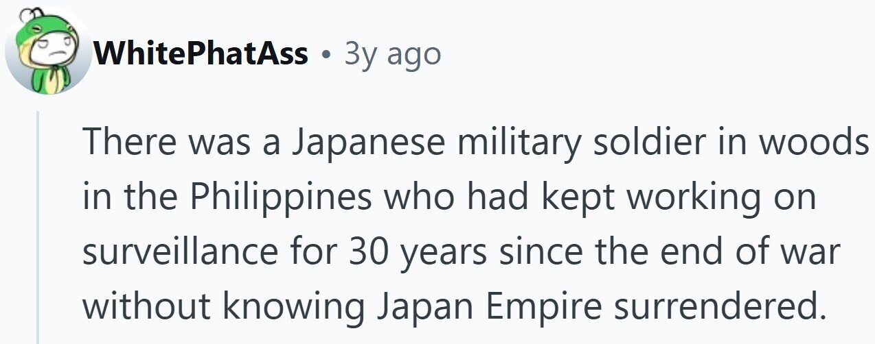 WhitePhatAss . 3y ago There was a Japanese military soldier in woods in the Philippines who had kept working on surveillance for 30 years since the end of war without knowing Japan Empire surrendered. 
