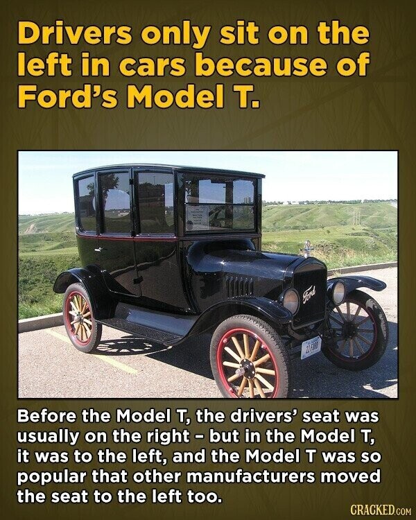 Drivers only sit on the left in cars because of Ford's Model т. Ford 22FORD Before the Model т, the drivers' seat was usually on the right - but in the Model т, it was to the left, and the Model T was so popular that other manufacturers moved the seat to the left too. CRACKED.COM