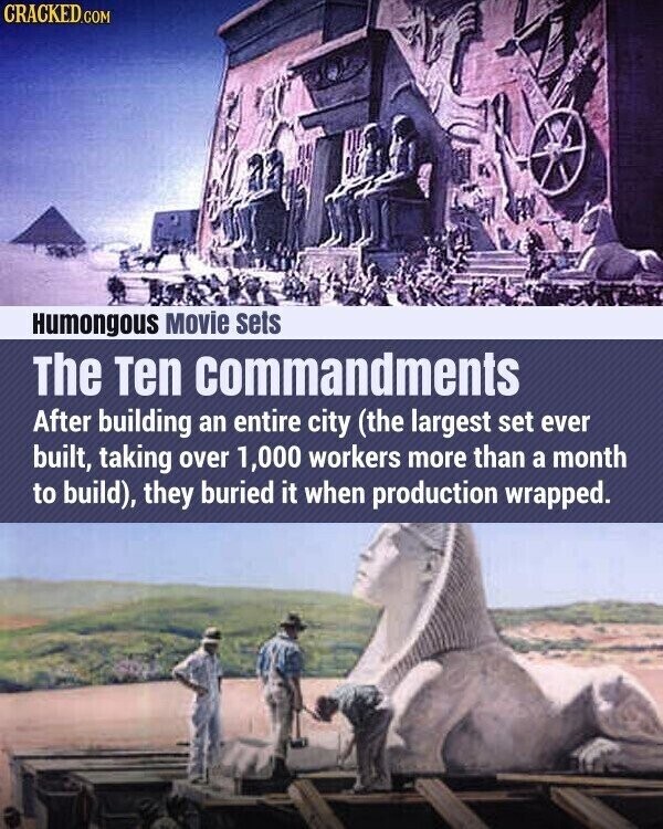 CRACKED.COM Humongous Movie sets The Ten commandments After building an entire city (the largest set ever built, taking over 1,000 workers more than a month to build), they buried it when production wrapped.