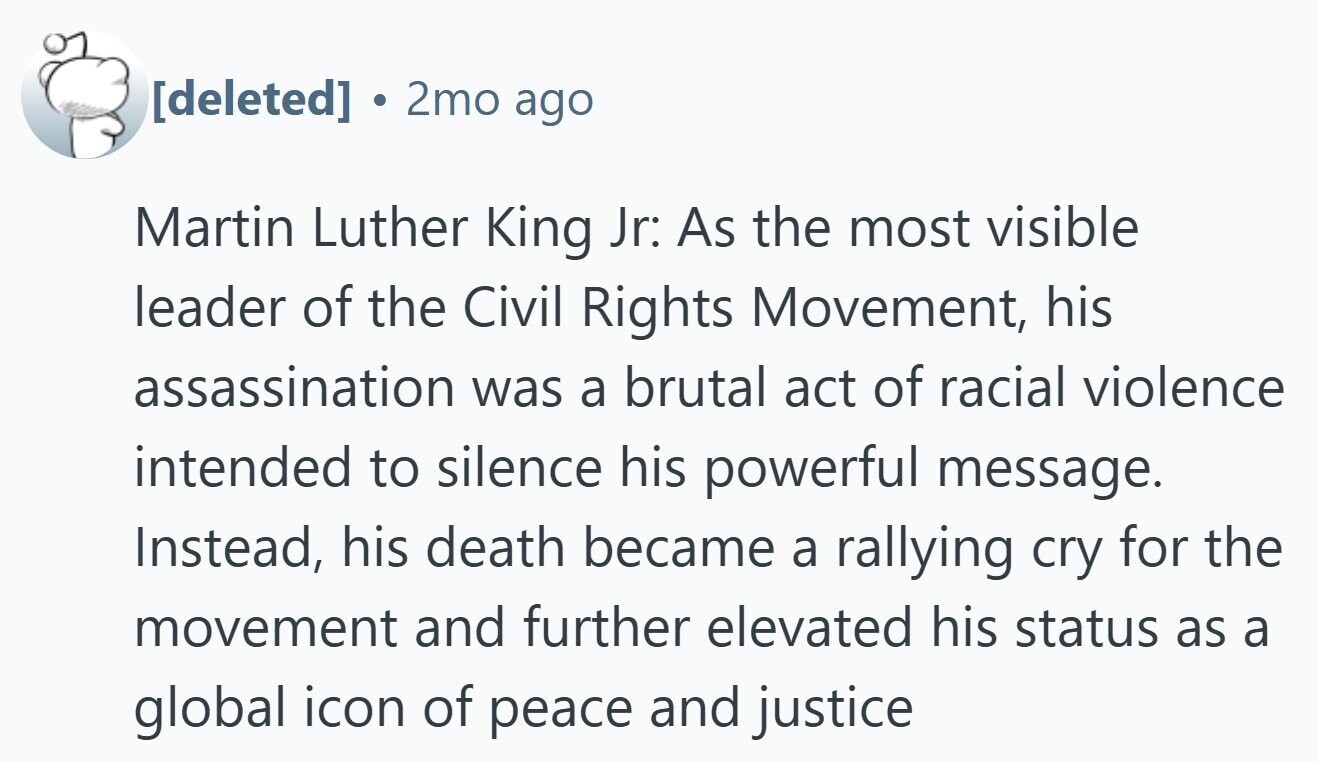 . 2mo ago Martin Luther King Jr: As the most visible leader of the Civil Rights Movement, his assassination was a brutal act of racial violence intended to silence his powerful message. Instead, his death became a rallying cry for the movement and further elevated his status as a global icon of peace and justice