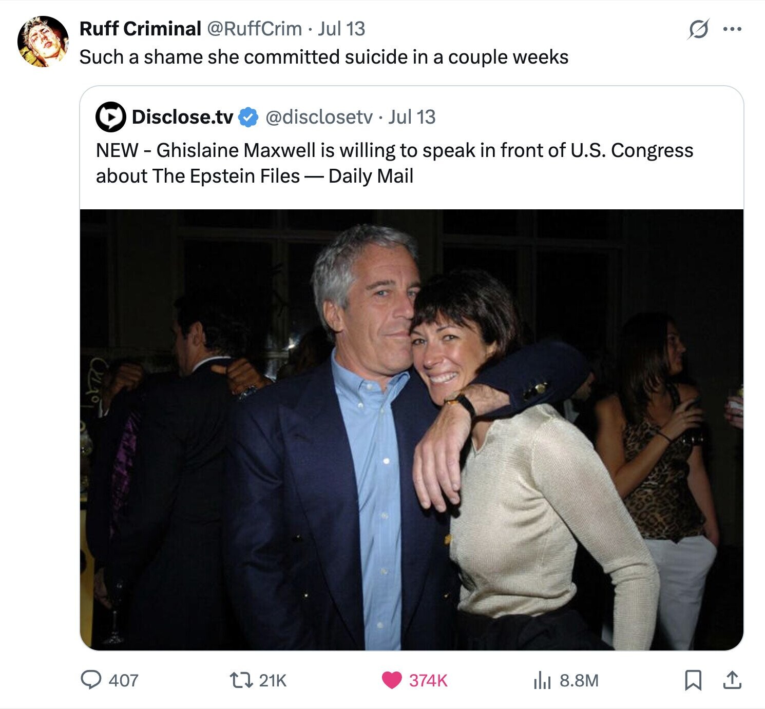Ruff Criminal @RuffCrim Jul 13 ... Such a shame she committed suicide in a couple weeks Disclose.tv @disclosetv. Jul 13 NEW- Ghislaine Maxwell is willing to speak in front of U.S. Congress about The Epstein Files-Daily Mail 407 21K 374K del 8.8M