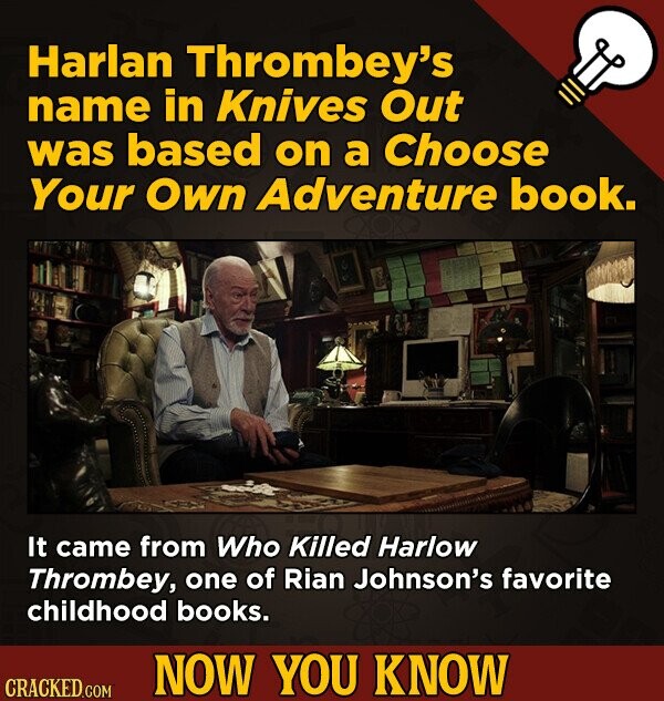 Harlan Thrombey's name in Knives Out was based on a Choose Your Own Adventure book. It came from Who Killed Harlow Thrombey, one of Rian Johnson's favorite childhood books. NOW YOU KNOW CRACKED.COM