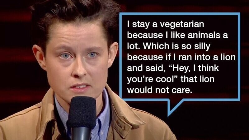 I stay a vegetarian because I like animals a lot. Which is so silly because if I ran into a lion and said, Hey, I think you're cool that lion would not care.
