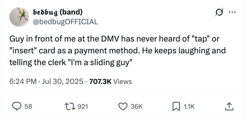 bedbug (band) ... @bedbugOFFICIAL Guy in front of me at the DMV has never heard of tap or insert card as a payment method. Не keeps laughing and telling the clerk I'm a sliding guy 6:24 PM . Jul 30, 2025 707.3K Views 58 921 36K 1.1K