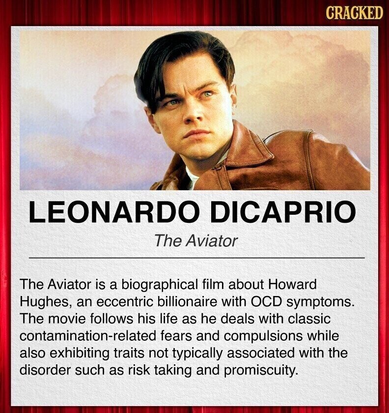 CRACKED LEONARDO DICAPRIO The Aviator The Aviator is a biographical film about Howard Hughes, an eccentric billionaire with OCD symptoms. The movie follows his life as he deals with classic contamination-related fears and compulsions while also exhibiting traits not typically associated with the disorder such as risk taking and promiscuity.