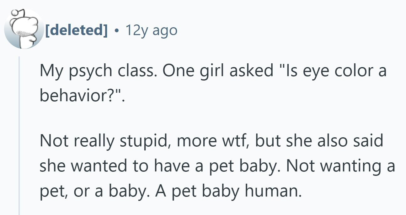  . 12y ago My psych class. One girl asked Is eye color a behavior?. Not really stupid, more wtf, but she also said she wanted to have a pet baby. Not wanting a pet, or a baby. A pet baby human. 
