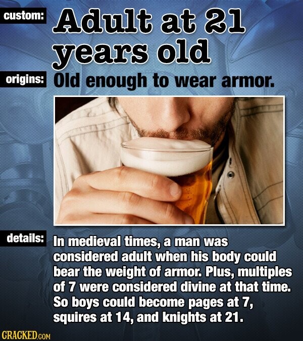 custom: Adult at 21 years old origins: Old enough to wear armor. details: In medieval times, a man was considered adult when his body could bear the weight of armor. Plus, multiples of 7 were considered divine at that time. So boys could become pages at 7, squires at 14, and knights at 21. CRACKED.COM