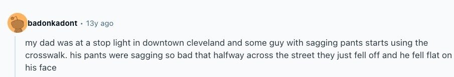 badonkadont 13y ago my dad was at a stop light in downtown cleveland and some guy with sagging pants starts using the crosswalk. his pants were sagging so bad that halfway across the street they just fell off and he fell flat on his face 