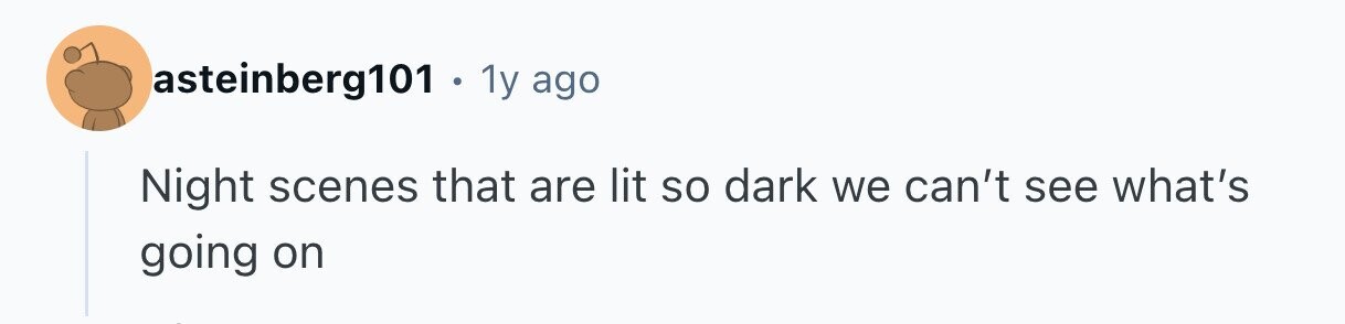 asteinberg101 1y ago Night scenes that are lit so dark we can't see what's going on 