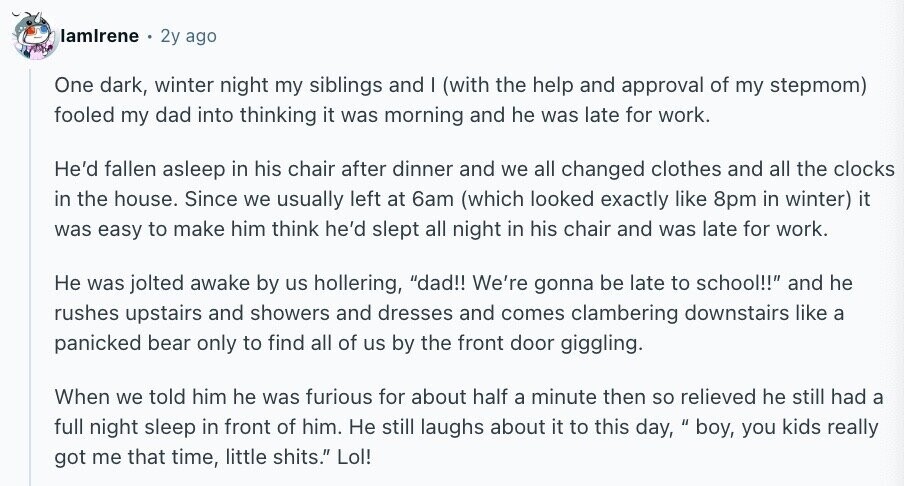 lamlrene 2y ago One dark, winter night my siblings and | (with the help and approval of my stepmom) fooled my dad into thinking it was morning and he was late for work. He'd fallen asleep in his chair after dinner and we all changed clothes and all the clocks in the house. Since we usually left at 6am (which looked exactly like 8pm in winter) it was easy to make him think he'd slept all night in his chair and was late for work. Не was jolted awake by us hollering, dad!! We're gonna be late to school!! and