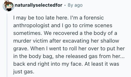 naturallyselectedfor 8y ago I may be too late here. I'm a forensic anthropologist and I go to crime scenes sometimes. We recovered a the body of a murder victim after excavating her shallow grave. When I went to roll her over to put her in the body bag, she released gas from her... back end right into my face. At least it was just gas.