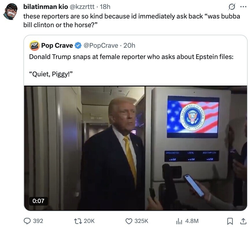bilatinman kio @kzzrtttt 18h s ... these reporters are so kind because id immediately ask back was bubba bill clinton or the horse? POP CRAVE Pop Crave @PopCrave.20h Donald Trump snaps at female reporter who asks about Epstein files: Quiet, Piggy! OF 3 THE SIDE NT THE UNITED LOCAL SESTINATION -0:58 was -6:38 0:07 392 20K 325K 4.8M 