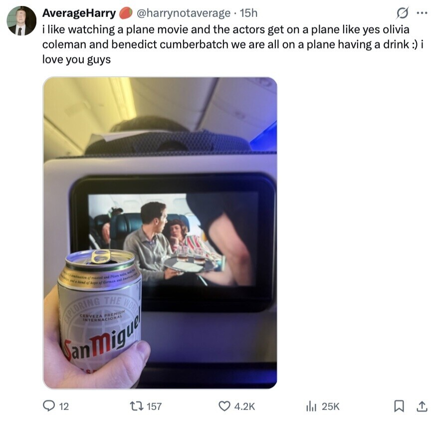 AverageHarry @harrynotaverage 15h O ... i like watching a plane movie and the actors get on a plane like yes olivia coleman and benedict cumberbatch we are all on a plane having a drink :)i love you guys New medication of et Aegla masted of German and Pilars and mais - EXPLORING CERVEZA INTERNACIONAL PREMIUM THE WORL SanMiguel 12 157 4.2K 25K 