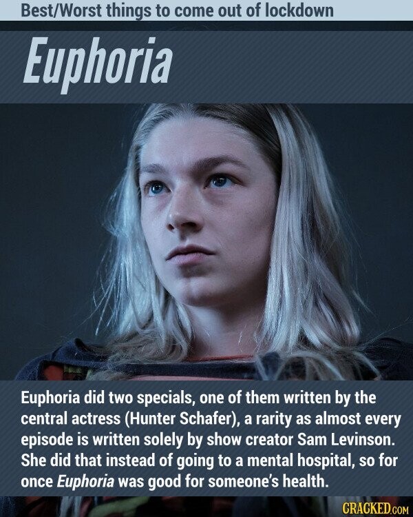 Best/Worst things to come out of lockdown Euphoria Euphoria did two specials, one of them written by the central actress (Hunter Schafer), a rarity as almost every episode is written solely by show creator Sam Levinson. She did that instead of going to a mental hospital, so for once Euphoria was good for someone's health. CRACKED.COM