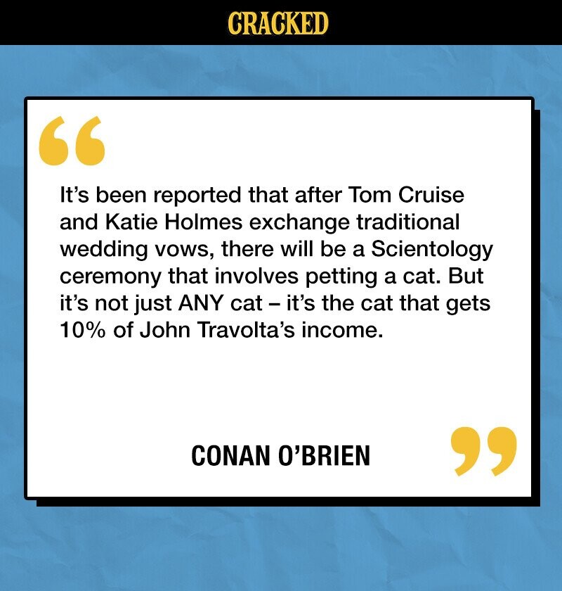 CRACKED It's been reported that after Tom Cruise and Katie Holmes exchange traditional wedding vows, there will be a Scientology ceremony that involves petting a cat. But it's not just ANY cat - it's the cat that gets 10% of John Travolta's income. CONAN O'BRIEN 