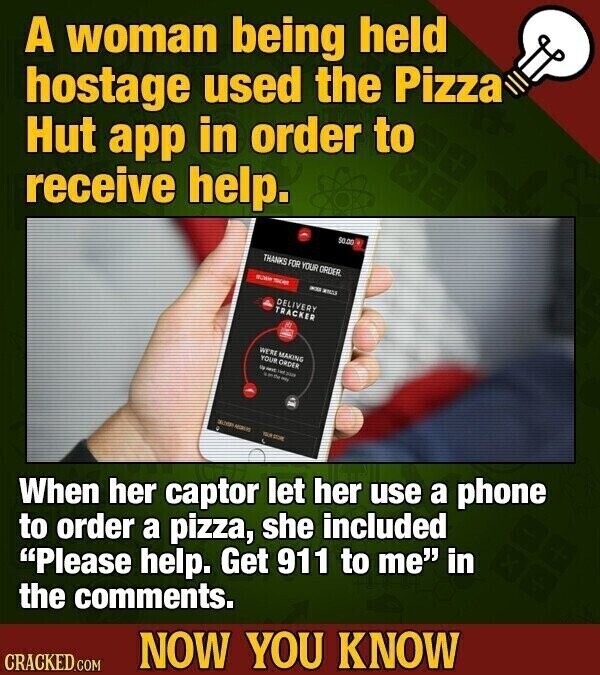 A woman being held hostage used the Pizza Hut app in order to receive help. 50.00 THANKS FOR YOUR ORDER TOWN - and DELIVERY TRACKER WERE MAKING YOUR ORDER UP MIT the 2014 MALIS When her captor let her use a phone to order a pizza, she included Please help. Get 911 to me in the comments. NOW YOU KNOW CRACKED.COM