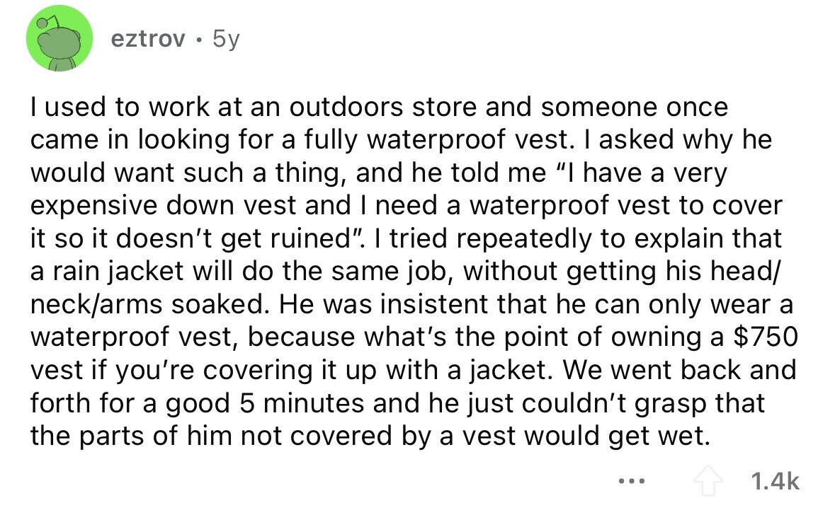 eztrov 5y I used to work at an outdoors store and someone once came in looking for a fully waterproof vest. I asked why he would want such a thing, and he told me I have a very expensive down vest and I need a waterproof vest to cover it so it doesn't get ruined. I tried repeatedly to explain that a rain jacket will do the same job, without getting his head/ neck/arms soaked. Не was insistent that he can only wear a waterproof vest, because what's the point of owning a $750 vest if you're covering it up 