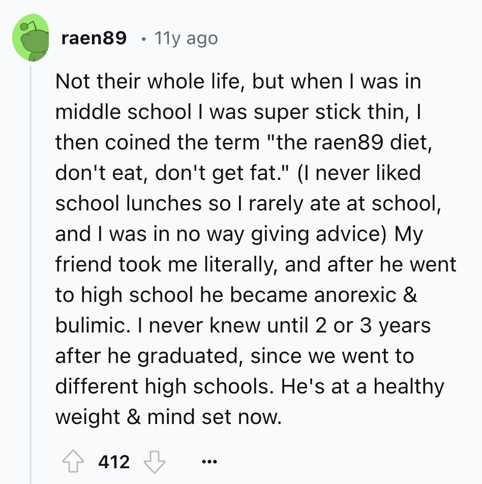 raen89 11y ago Not their whole life, but when I was in middle school I was super stick thin, I then coined the term the raen89 diet, don't eat, don't get fat. (I never liked school lunches so I rarely ate at school, and I was in no way giving advice) My friend took me literally, and after he went to high school he became anorexic & bulimic. I never knew until 2 or 3 years after he graduated, since we went to different high schools. He's at a healthy weight & mind set now. 412 ...