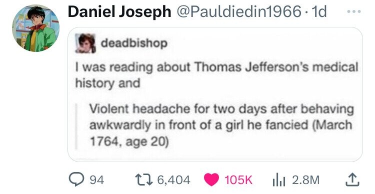 Daniel Joseph @Pauldiedin1966 - 1 1d ... deadbishop I was reading about Thomas Jefferson's medical history and Violent headache for two days after behaving awkwardly in front of a girl he fancied (March 1764, age 20) 94 6,404 105K 2.8M