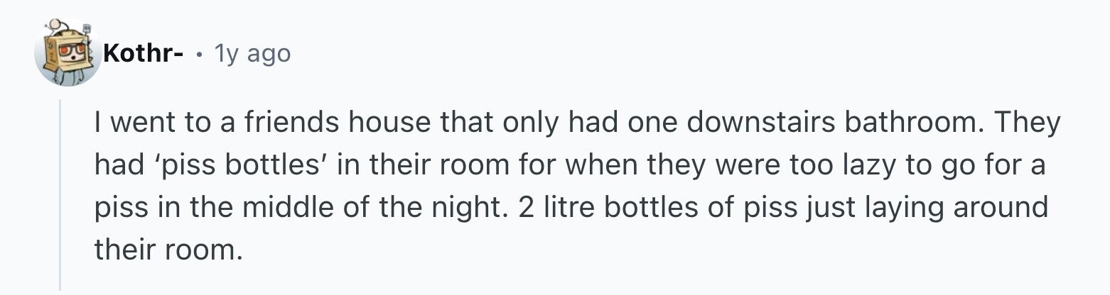 Kothr- . 1y ago I went to a friends house that only had one downstairs bathroom. They had 'piss bottles' in their room for when they were too lazy to go for a piss in the middle of the night. 2 litre bottles of piss just laying around their room.