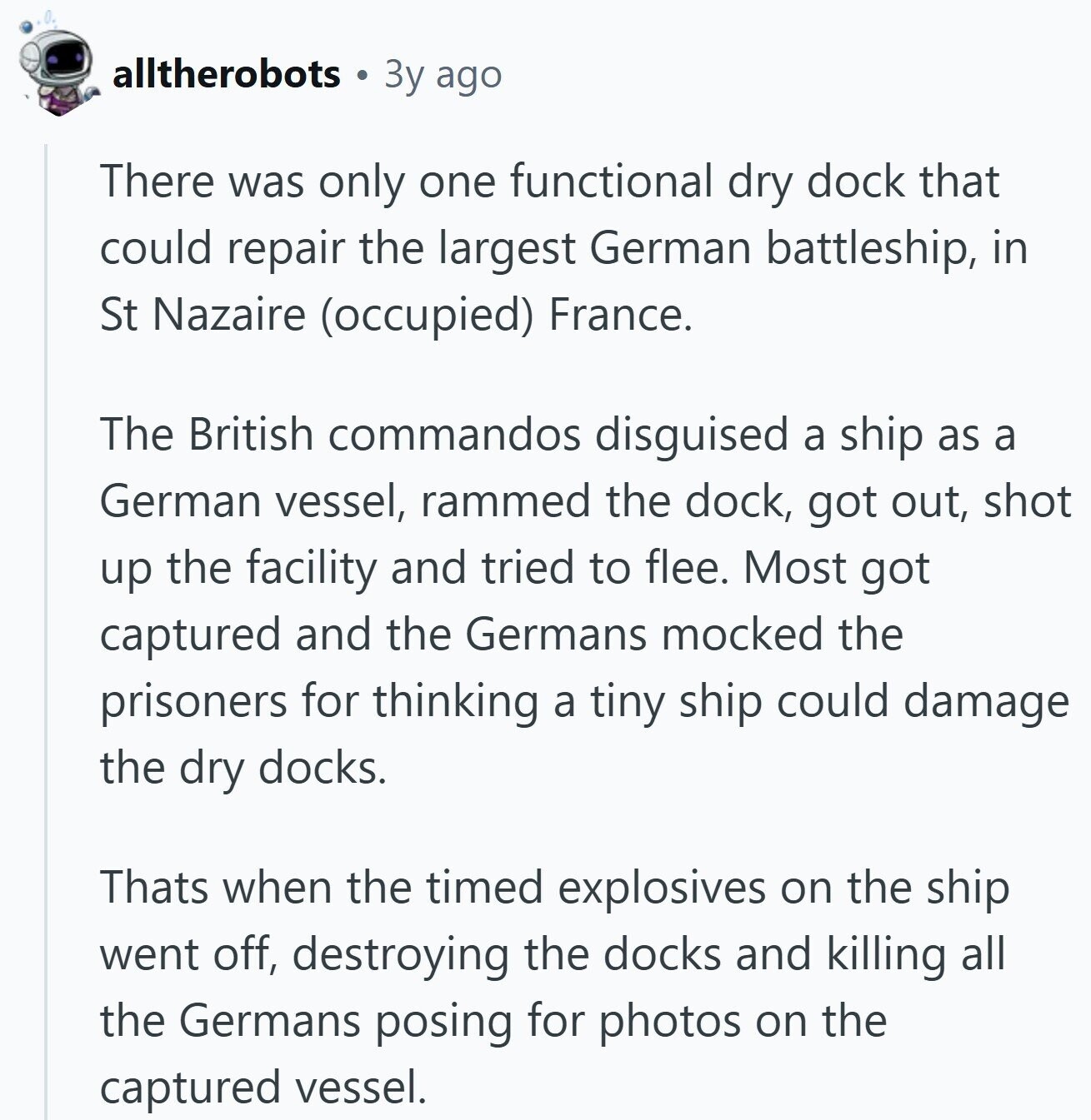 alltherobots 3y ago There was only one functional dry dock that could repair the largest German battleship, in St Nazaire (occupied) France. The British commandos disguised a ship as a German vessel, rammed the dock, got out, shot up the facility and tried to flee. Most got captured and the Germans mocked the prisoners for thinking a tiny ship could damage the dry docks. Thats when the timed explosives on the ship went off, destroying the docks and killing all the Germans posing for photos on the captured vessel. 