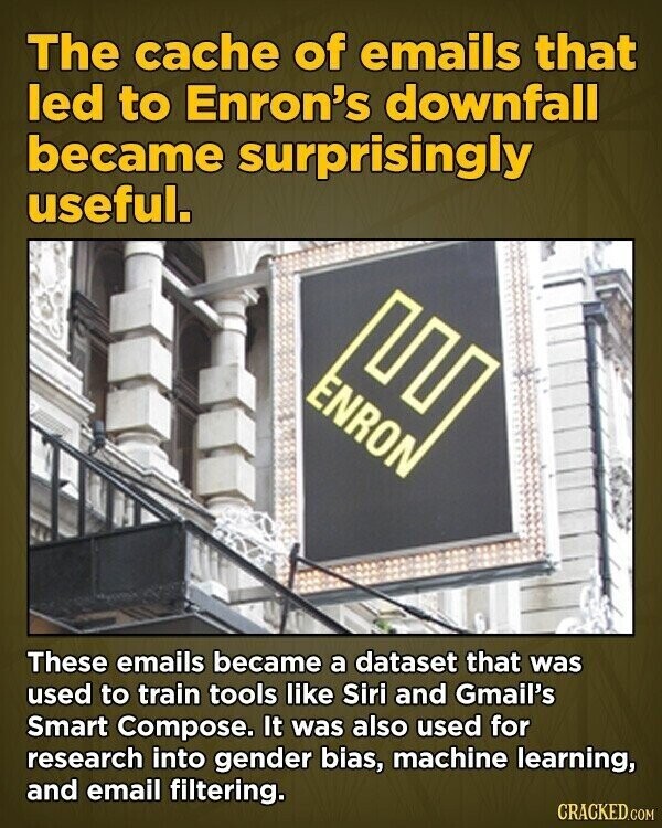 The cache of emails that led to Enron's downfall became surprisingly useful. ENRON These emails became a dataset that was used to train tools like Siri and Gmail's Smart Compose. It was also used for research into gender bias, machine learning, and email filtering. CRACKED.COM