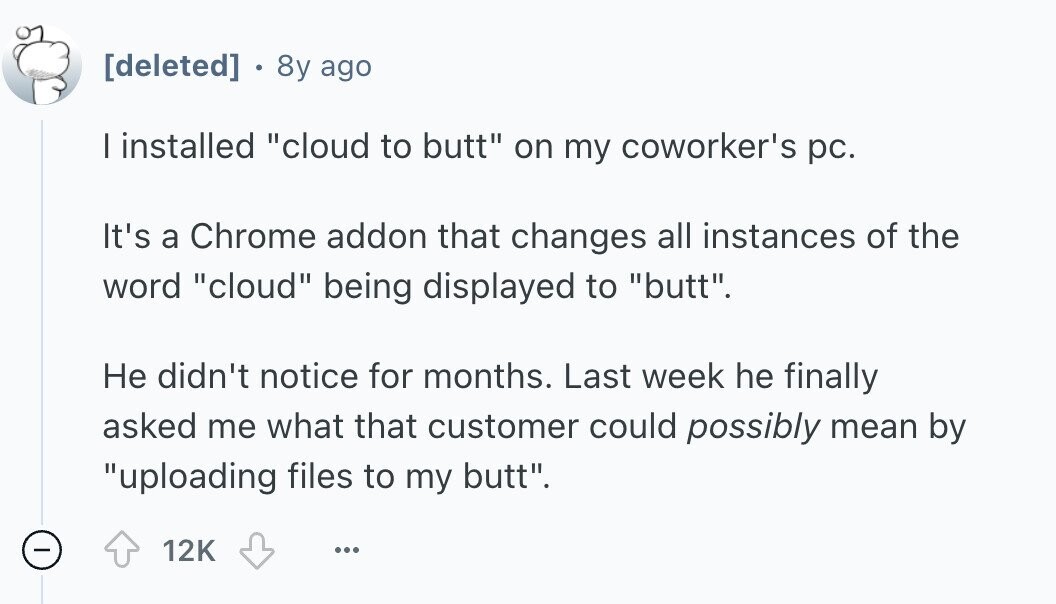  . 8y ago I installed cloud to butt on my coworker's pc. It's a Chrome addon that changes all instances of the word cloud being displayed to butt. Не didn't notice for months. Last week he finally asked me what that customer could possibly mean by uploading files to my butt. - 12K ... 