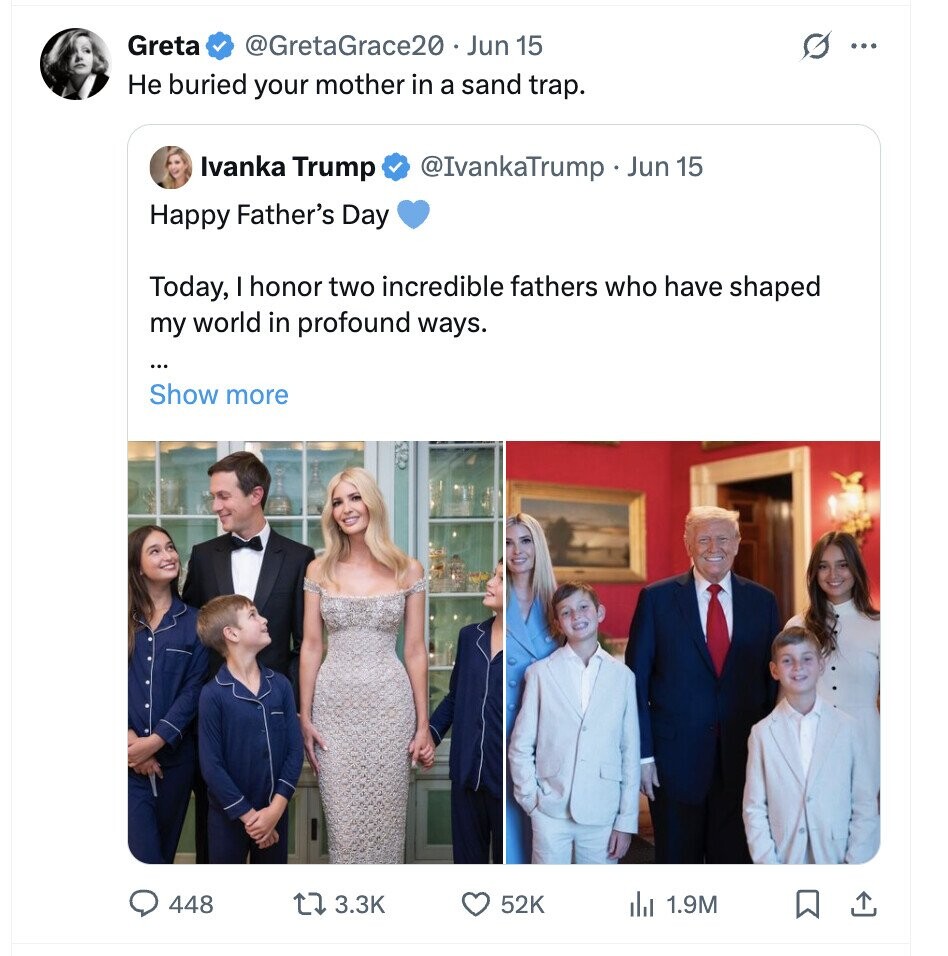 Greta @GretaGrace20 Jun 15 G ... Не buried your mother in a sand trap. Ivanka Trump @IvankaTrump Jun 15 Happy Father's Day Today, I honor two incredible fathers who have shaped my world in profound ways. ... Show more 448 3.3K 52K 1.9M