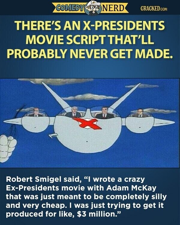 COMEDY NERD CRACKED.COM THERE'S AN X-PRESIDENTS MOVIE SCRIPT THAT'LL PROBABLY NEVER GET MADE. Robert Smigel said, I wrote a crazy Ex-Presidents movie with Adam McKay that was just meant to be completely silly and very cheap. I was just trying to get it produced for like, $3 million.