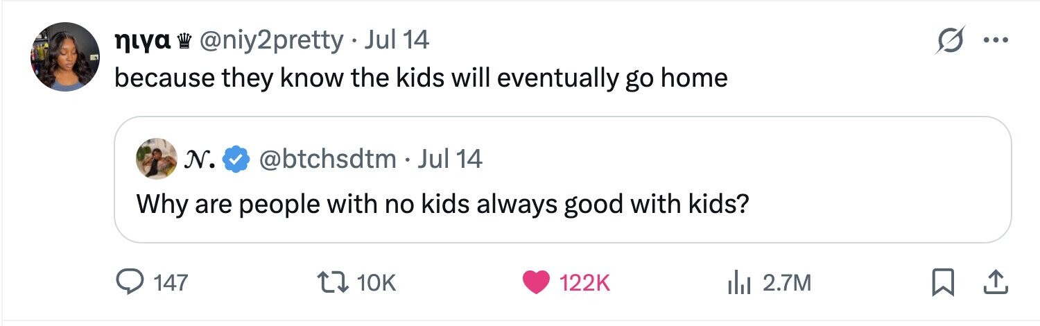 niya @niy2pretty Jul 14 ... because they know the kids will eventually go home N. @btchsdtm . Jul 14 Why are people with no kids always good with kids? 147 10K 122K del 2.7M