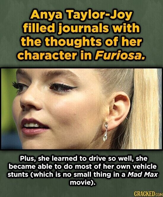 Anya Taylor-Joy filled journals with the thoughts of her character in Furiosa. Plus, she learned to drive so well, she became able to do most of her own vehicle stunts (which is no small thing in a Mad Max movie). CRACKED.COM