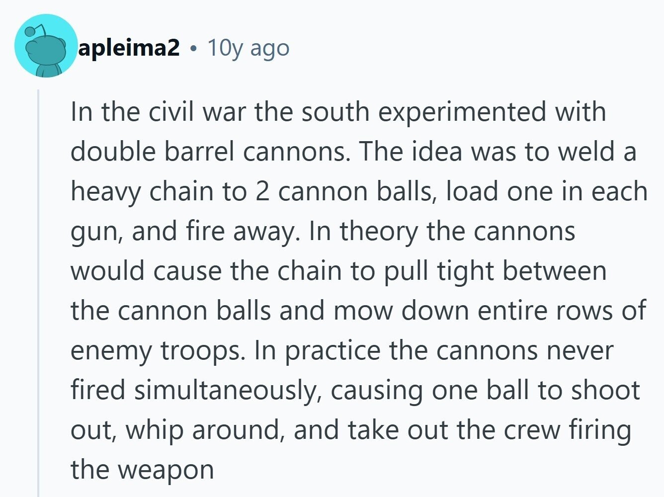 apleima2 10y ago In the civil war the south experimented with double barrel cannons. The idea was to weld a heavy chain to 2 cannon balls, load one in each gun, and fire away. In theory the cannons would cause the chain to pull tight between the cannon balls and mow down entire rows of enemy troops. In practice the cannons never fired simultaneously, causing one ball to shoot out, whip around, and take out the crew firing the weapon 