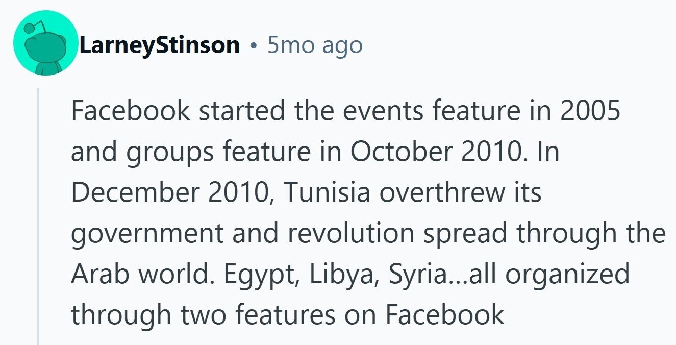 LarneyStinson 5mo ago Facebook started the events feature in 2005 and groups feature in October 2010. In December 2010, Tunisia overthrew its government and revolution spread through the Arab world. Egypt, Libya, Syria...all organized through two features on Facebook 