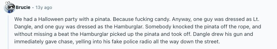 Brucie 13y ago We had a Halloween party with a pinata. Because fucking candy. Anyway, one guy was dressed as Lt. Dangle, and one guy was dressed as the Hamburglar. Somebody knocked the pinata off the rope, and without missing a beat the Hamburglar picked up the pinata and took off. Dangle drew his gun and immediately gave chase, yelling into his fake police radio all the way down the street. 