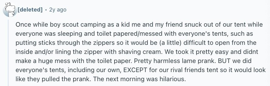 2y ago Once while boy scout camping as a kid me and my friend snuck out of our tent while everyone was sleeping and toilet papered/messed with everyone's tents, such as putting sticks through the zippers so it would be (a little) difficult to open from the inside and/or lining the zipper with shaving cream. We took it pretty easy and didnt make a huge mess with the toilet paper. Pretty harmless lame prank. BUT we did everyone's tents, including our own, EXCEPT for our rival friends tent so it would look like they pulled the prank. The next