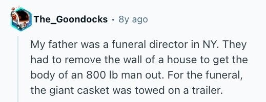 The_Goondocks . 8y ago My father was a funeral director in NY. They had to remove the wall of a house to get the body of an 800 lb man out. For the funeral, the giant casket was towed on a trailer.