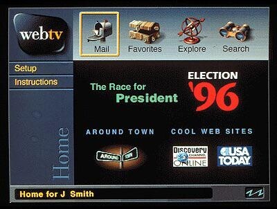 webtv Mail Favorites Explore Search Setup ELECTION Instructions The Race for President '96 AROUND TOWN COOL WEB SITES Discovery USA AROUND CHANNEL THE TODAY. ONLINE Home Home for J Smith s