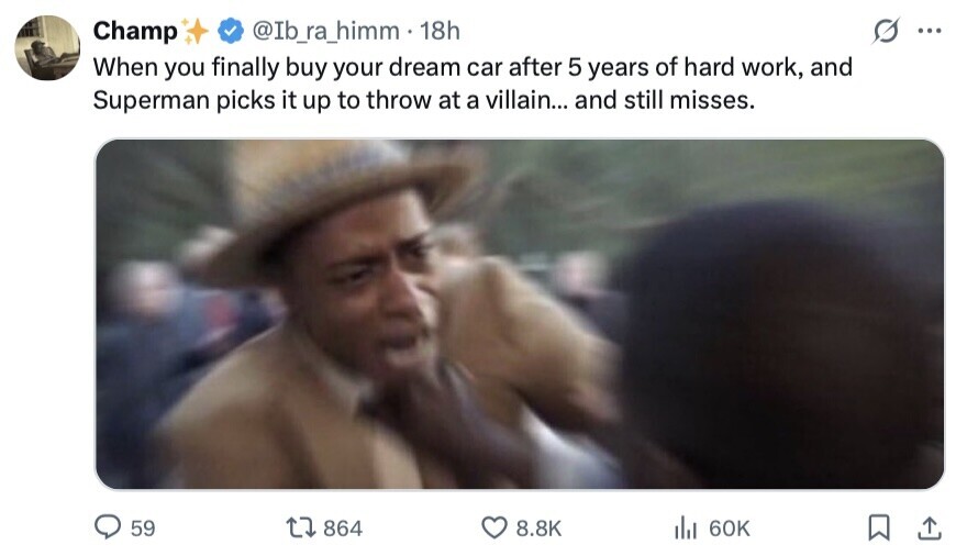Champ @Ib_ra_himm 18h ... When you finally buy your dream car after 5 years of hard work, and Superman picks it up to throw at a villain... and still misses. 59 864 8.8K del 60K 