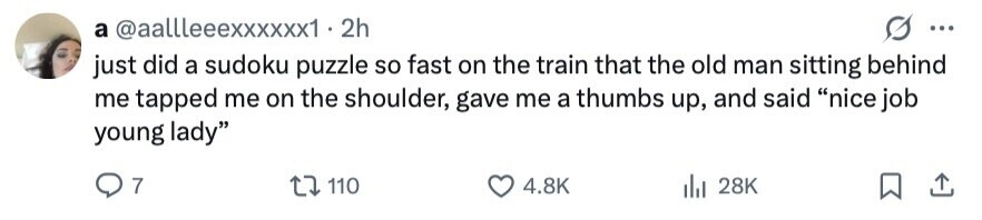 a @aallleeexxxxxx1. 2h ... just did a sudoku puzzle so fast on the train that the old man sitting behind me tapped me on the shoulder, gave me a thumbs up, and said nice job young lady 7 110 4.8K 28K 