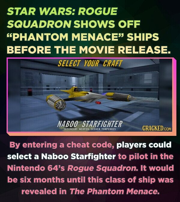 STAR WARS: ROGUE SQUADRON SHOWS OFF PHANTOM MENACE SHIPS BEFORE THE MOVIE RELEASE. SELECT YOUR CRAFT NABOO STARFIGHTER CRACKED.COM SECONDARY WEAPON SEEKER TORPEDOES By entering a cheat code, players could select a Naboo Starfighter to pilot in the Nintendo 64's Rogue Squadron. It would be six months until this class of ship was revealed in The Phantom Menace.