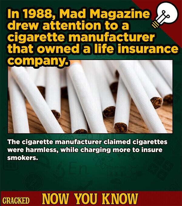 In 1988, Mad Magazine drew attention to a cigarette manufacturer that owned a life insurance company. The cigarette manufacturer claimed cigarettes were harmless, while charging more to insure smokers. CRACKED NOW YOU KNOW