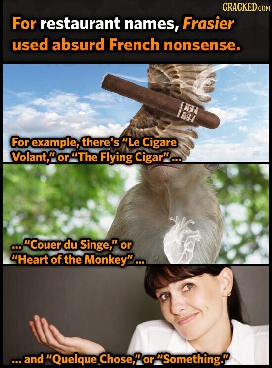CRACKED.COM For restaurant names, Frasier used absurd French nonsense. ем - NO For example, there's Le Cigare Volant, or The Flying Cigar... ...Couer ... du Singe, or Heart of the Monkey... ... and Quelque Chose, or Something.