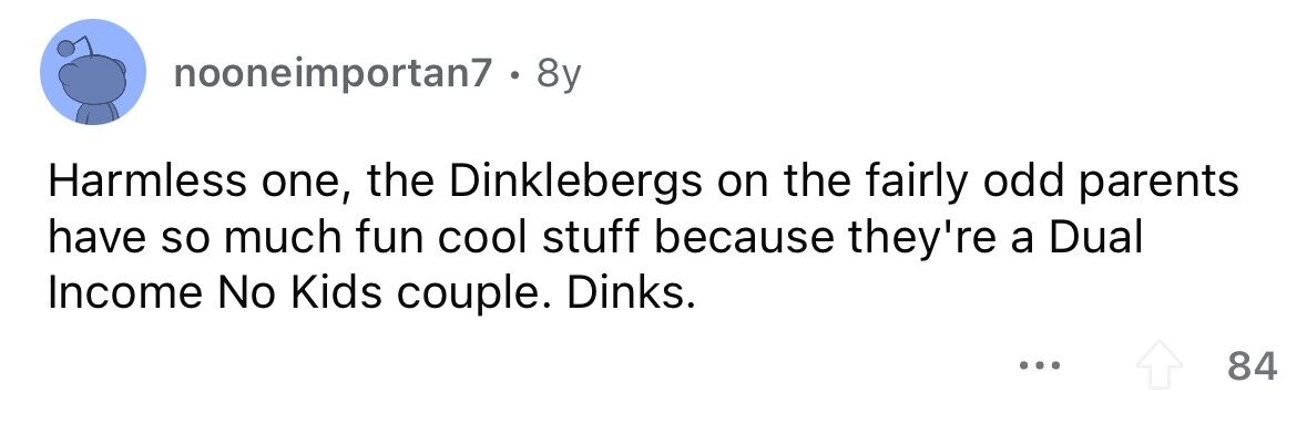 nooneimportan7 . 8 8y Harmless one, the Dinklebergs on the fairly odd parents have so much fun cool stuff because they're a Dual Income No Kids couple. Dinks. ... 84