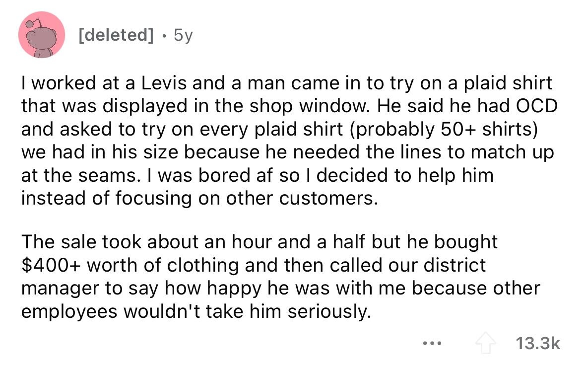  5y I worked at a Levis and a man came in to try on a plaid shirt that was displayed in the shop window. Не said he had OCD and asked to try on every plaid shirt (probably 50+ shirts) we had in his size because he needed the lines to match up at the seams. I was bored af so I decided to help him instead of focusing on other customers. The sale took about an hour and a half but he bought $400+ worth of clothing and then called our district manager to say how happy he 