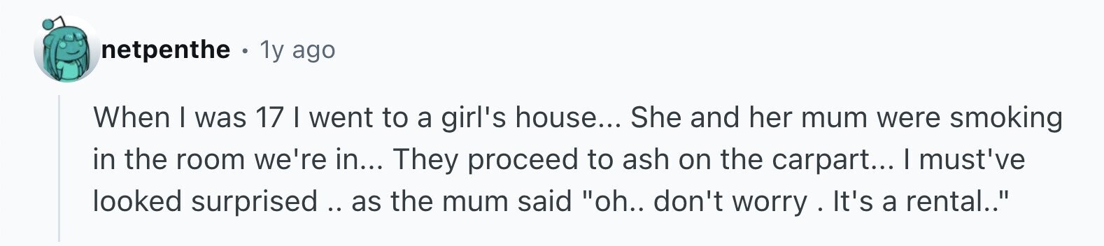 netpenthe . 1y ago When I was 17 I went to a girl's house... She and her mum were smoking in the room we're in... They proceed to ash on the carpart... I must've looked surprised .. .. as the mum said oh.. don't worry . It's a rental..